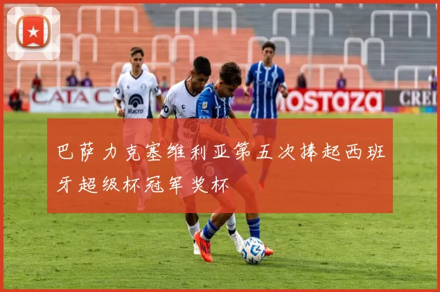 巴萨力克塞维利亚第五次捧起西班牙超级杯冠军奖杯