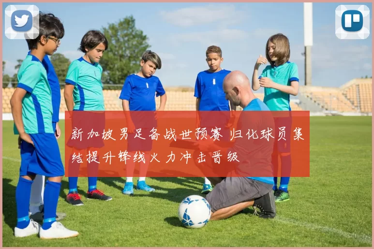 新加坡男足备战世预赛 归化球员集结提升锋线火力冲击晋级