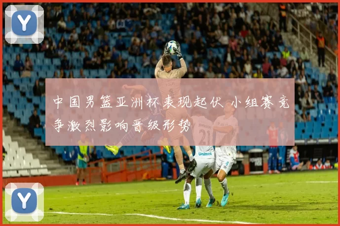 中国男篮亚洲杯表现起伏 小组赛竞争激烈影响晋级形势