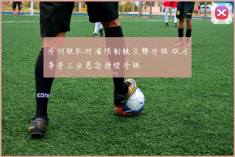 济州联队对浦项制铁交锋升级 双方争夺三分悬念持续升级