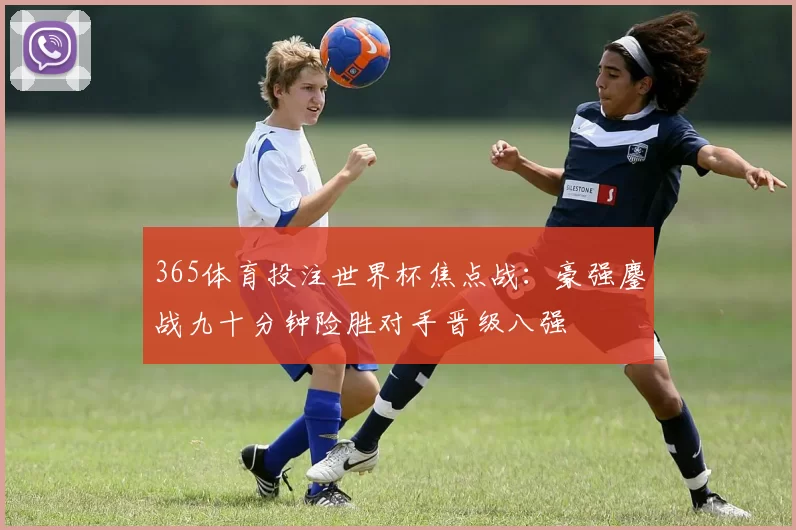 365体育投注世界杯焦点战：豪强鏖战九十分钟险胜对手晋级八强
