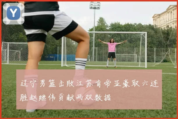 辽宁男篮击败江苏肯帝亚豪取六连胜赵继伟贡献两双数据