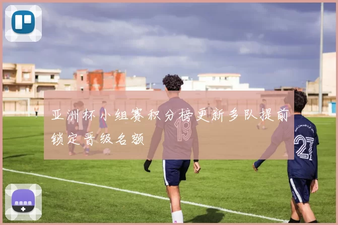 亚洲杯小组赛积分榜更新多队提前锁定晋级名额