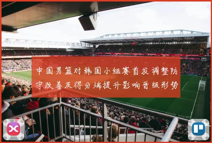 中国男篮对韩国小组赛首发调整防守改善及得分端提升影响晋级形势