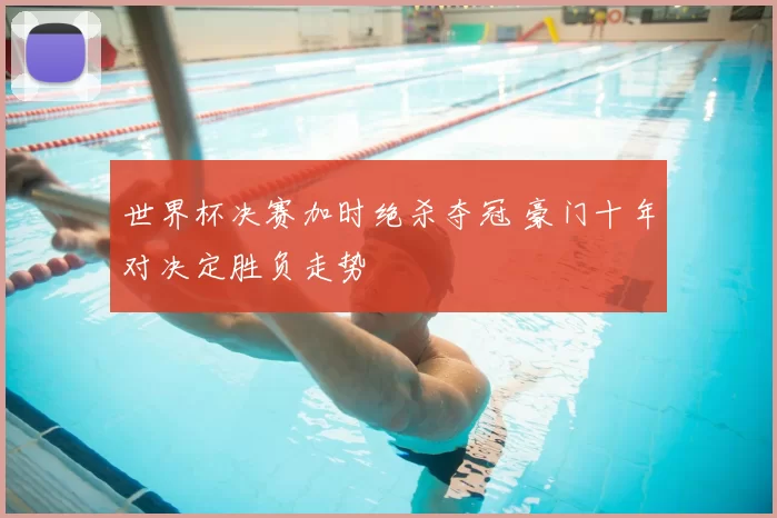 世界杯决赛加时绝杀夺冠 豪门十年对决定胜负走势