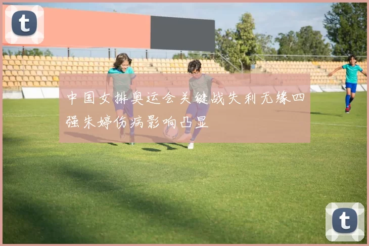 中国女排奥运会关键战失利无缘四强朱婷伤病影响凸显
