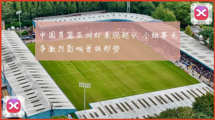 中国男篮亚洲杯表现起伏 小组赛竞争激烈影响晋级形势