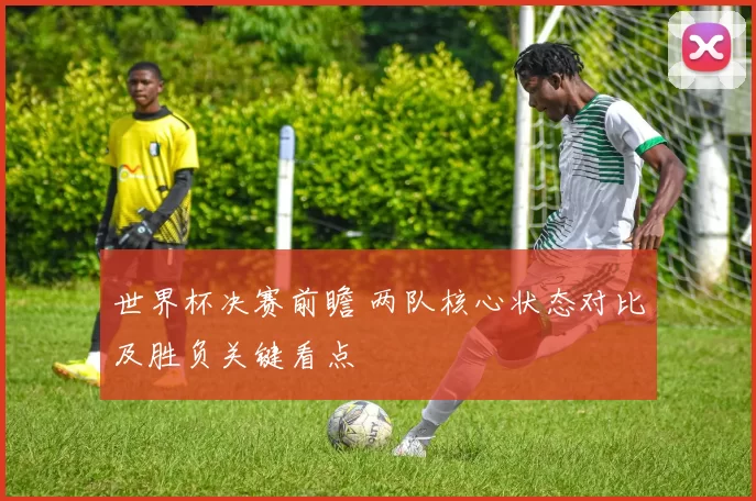 世界杯决赛前瞻 两队核心状态对比及胜负关键看点