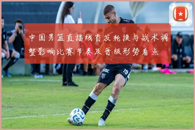 中国男篮直播线首发轮换与战术调整影响比赛节奏及晋级形势看点