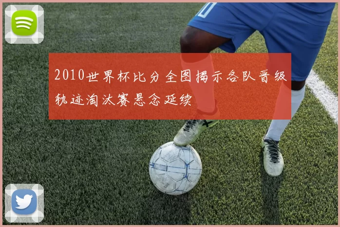2010世界杯比分全图揭示各队晋级轨迹淘汰赛悬念延续