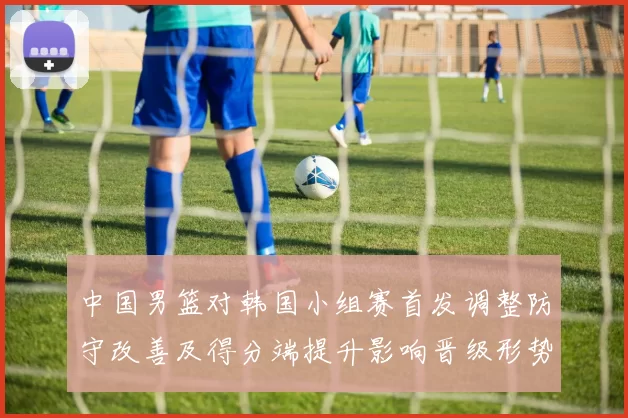 中国男篮对韩国小组赛首发调整防守改善及得分端提升影响晋级形势