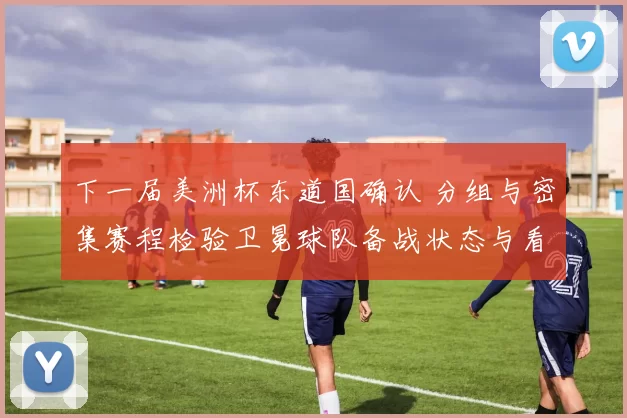 下一届美洲杯东道国确认 分组与密集赛程检验卫冕球队备战状态与看点