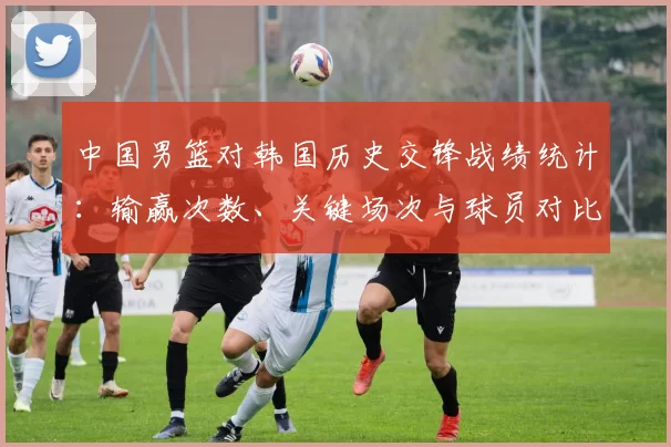 中国男篮对韩国历史交锋战绩统计：输赢次数、关键场次与球员对比