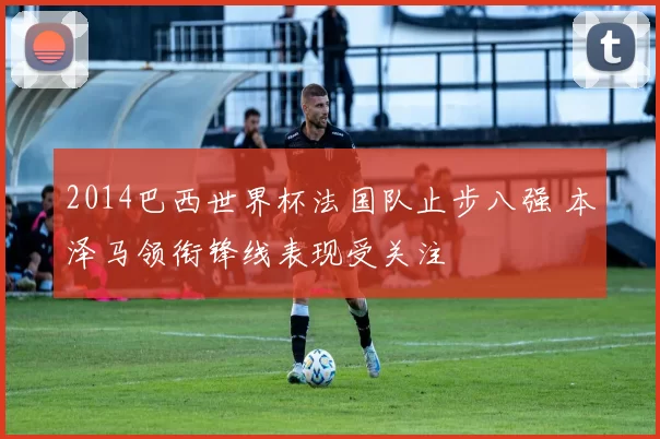 2014巴西世界杯法国队止步八强 本泽马领衔锋线表现受关注