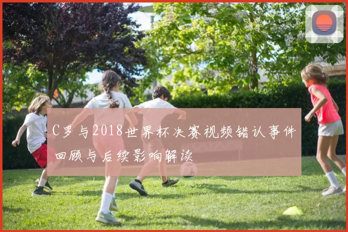C罗与2018世界杯决赛视频错认事件回顾与后续影响解读