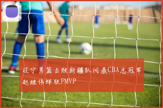 辽宁男篮击败新疆队问鼎CBA总冠军赵继伟蝉联FMVP