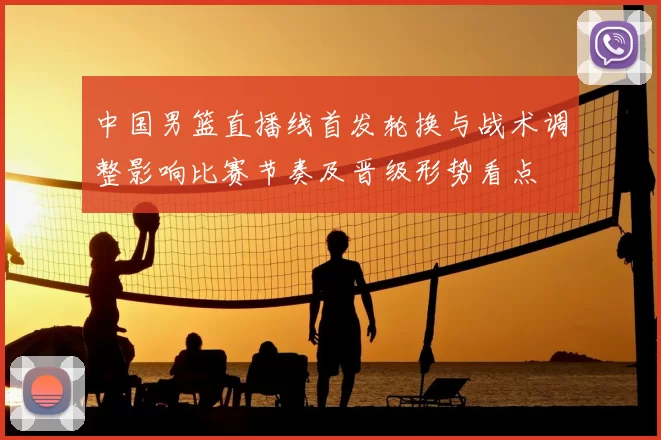 中国男篮直播线首发轮换与战术调整影响比赛节奏及晋级形势看点