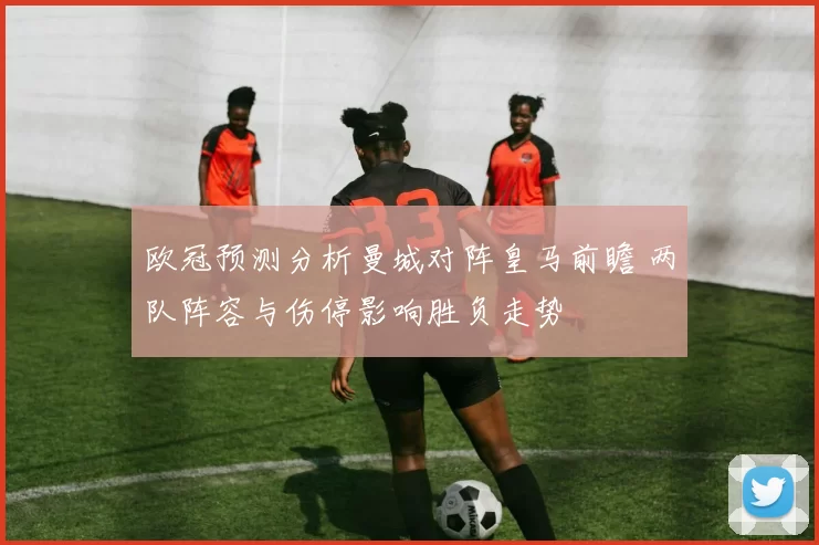 欧冠预测分析曼城对阵皇马前瞻 两队阵容与伤停影响胜负走势