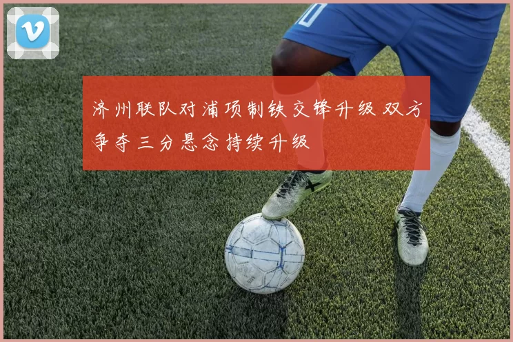 济州联队对浦项制铁交锋升级 双方争夺三分悬念持续升级