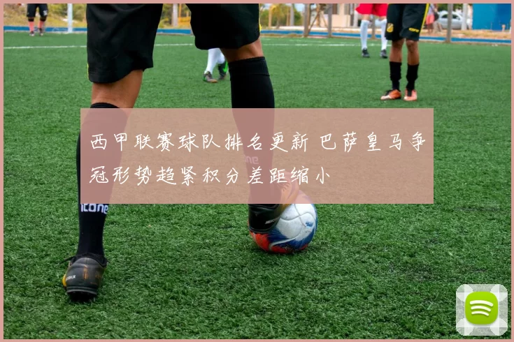 西甲联赛球队排名更新 巴萨皇马争冠形势趋紧积分差距缩小
