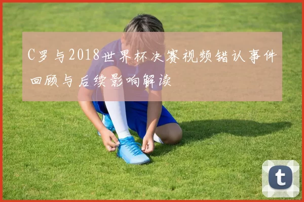 C罗与2018世界杯决赛视频错认事件回顾与后续影响解读