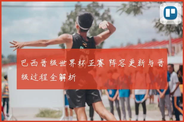 巴西晋级世界杯正赛 阵容更新与晋级过程全解析
