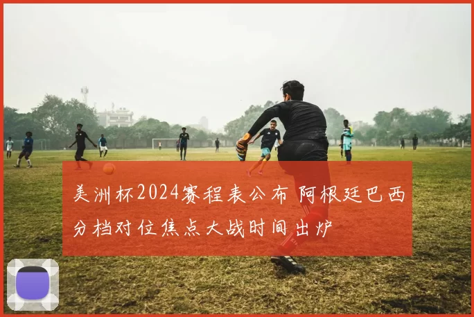 美洲杯2024赛程表公布 阿根廷巴西分档对位焦点大战时间出炉